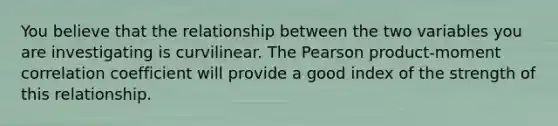 You believe that the relationship between the two variables you are investigating is curvilinear. The Pearson product-moment correlation coefficient will provide a good index of the strength of this relationship.