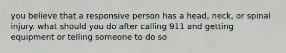 you believe that a responsive person has a head, neck, or spinal injury. what should you do after calling 911 and getting equipment or telling someone to do so