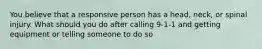 You believe that a responsive person has a head, neck, or spinal injury. What should you do after calling 9-1-1 and getting equipment or telling someone to do so