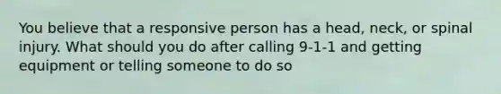 You believe that a responsive person has a head, neck, or spinal injury. What should you do after calling 9-1-1 and getting equipment or telling someone to do so