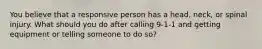 You believe that a responsive person has a head, neck, or spinal injury. What should you do after calling 9-1-1 and getting equipment or telling someone to do so?