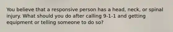 You believe that a responsive person has a head, neck, or spinal injury. What should you do after calling 9-1-1 and getting equipment or telling someone to do so?