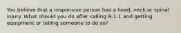 You believe that a responsive person has a head, neck or spinal injury. What should you do after calling 9-1-1 and getting equipment or telling someone to do so?