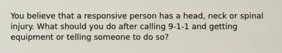 You believe that a responsive person has a head, neck or spinal injury. What should you do after calling 9-1-1 and getting equipment or telling someone to do so?