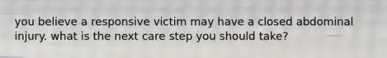 you believe a responsive victim may have a closed abdominal injury. what is the next care step you should take?