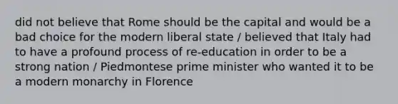 did not believe that Rome should be the capital and would be a bad choice for the modern liberal state / believed that Italy had to have a profound process of re-education in order to be a strong nation / Piedmontese prime minister who wanted it to be a modern monarchy in Florence