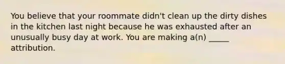 You believe that your roommate didn't clean up the dirty dishes in the kitchen last night because he was exhausted after an unusually busy day at work. You are making a(n) _____ attribution.