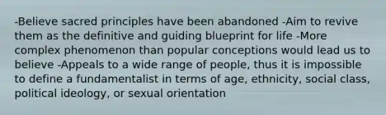 -Believe sacred principles have been abandoned -Aim to revive them as the definitive and guiding blueprint for life -More complex phenomenon than popular conceptions would lead us to believe -Appeals to a wide range of people, thus it is impossible to define a fundamentalist in terms of age, ethnicity, social class, political ideology, or sexual orientation