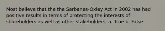 Most believe that the the Sarbanes-Oxley Act in 2002 has had positive results in terms of protecting the interests of shareholders as well as other stakeholders. a. True b. False