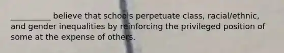 __________ believe that schools perpetuate class, racial/ethnic, and gender inequalities by reinforcing the privileged position of some at the expense of others.