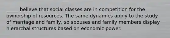 _____ believe that social classes are in competition for the ownership of resources. The same dynamics apply to the study of marriage and family, so spouses and family members display hierarchal structures based on economic power.