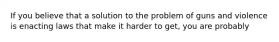 If you believe that a solution to the problem of guns and violence is enacting laws that make it harder to get, you are probably