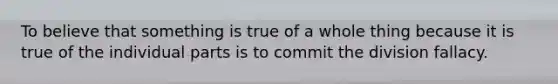 To believe that something is true of a whole thing because it is true of the individual parts is to commit the division fallacy.