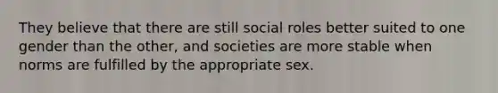 They believe that there are still social roles better suited to one gender than the other, and societies are more stable when norms are fulfilled by the appropriate sex.