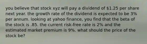 you believe that stock xyz will pay a dividend of 1.25 per share next year. the growth rate of the dividend is expected to be 3% per annum. looking at yahoo finance, you find that the beta of the stock is .85. the current risk-free rate is 2% and the estimated market premium is 9%. what should the price of the stock be?