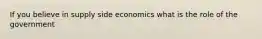 If you believe in supply side economics what is the role of the government