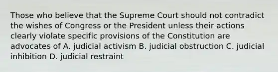 Those who believe that the Supreme Court should not contradict the wishes of Congress or the President unless their actions clearly violate specific provisions of the Constitution are advocates of A. judicial activism B. judicial obstruction C. judicial inhibition D. judicial restraint