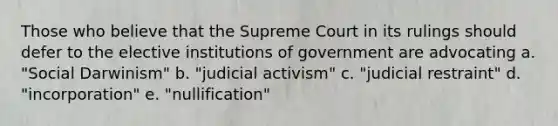 Those who believe that the Supreme Court in its rulings should defer to the elective institutions of government are advocating a. "Social Darwinism" b. "judicial activism" c. "judicial restraint" d. "incorporation" e. "nullification"