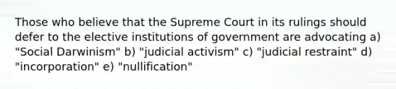 Those who believe that the Supreme Court in its rulings should defer to the elective institutions of government are advocating a) "Social Darwinism" b) "judicial activism" c) "judicial restraint" d) "incorporation" e) "nullification"