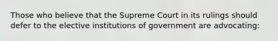 Those who believe that the Supreme Court in its rulings should defer to the elective institutions of government are advocating: