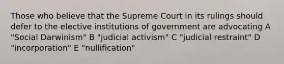 Those who believe that the Supreme Court in its rulings should defer to the elective institutions of government are advocating A "Social Darwinism" B "judicial activism" C "judicial restraint" D "incorporation" E "nullification"