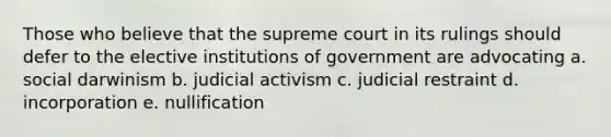 Those who believe that the supreme court in its rulings should defer to the elective institutions of government are advocating a. social darwinism b. judicial activism c. judicial restraint d. incorporation e. nullification