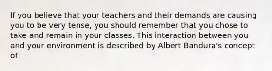 If you believe that your teachers and their demands are causing you to be very tense, you should remember that you chose to take and remain in your classes. This interaction between you and your environment is described by Albert Bandura's concept of