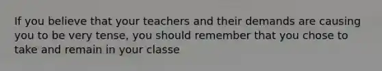 If you believe that your teachers and their demands are causing you to be very tense, you should remember that you chose to take and remain in your classe