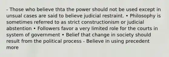 - Those who believe thta the power should not be used except in unsual cases are said to believe judicial restraint. • Philosophy is sometimes referred to as strict constructionism or judicial abstention • Followers favor a very limited role for the courts in system of government • Belief that change in society should result from the political process - Believe in using precedent more