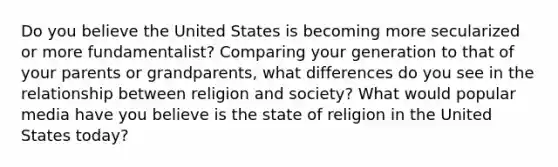 Do you believe the United States is becoming more secularized or more fundamentalist? Comparing your generation to that of your parents or grandparents, what differences do you see in the relationship between religion and society? What would popular media have you believe is the state of religion in the United States today?