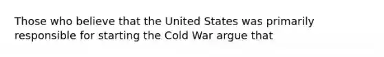 Those who believe that the United States was primarily responsible for starting the Cold War argue that