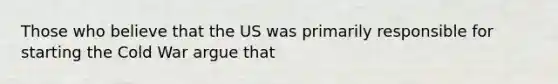 Those who believe that the US was primarily responsible for starting the Cold War argue that