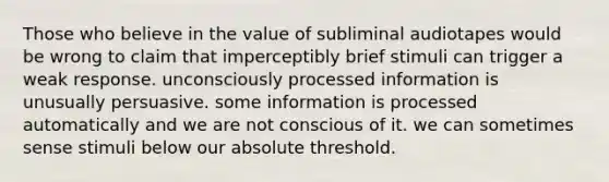 Those who believe in the value of subliminal audiotapes would be wrong to claim that imperceptibly brief stimuli can trigger a weak response. unconsciously processed information is unusually persuasive. some information is processed automatically and we are not conscious of it. we can sometimes sense stimuli below our absolute threshold.