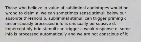 Those who believe in value of subliminal audiotapes would be wrong to claim a. we can sometimes sense stimuli below our absolute threshold b. subliminal stimuli can trigger priming c. unconsciously processed info is unusually persuasive d. imperceptibly brie stimuli can trigger a weak response e. some info is processed automatically and we are not conscious of it