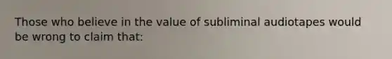 Those who believe in the value of subliminal audiotapes would be wrong to claim that: