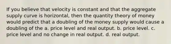 If you believe that velocity is constant and that the aggregate supply curve is horizontal, then the quantity theory of money would predict that a doubling of the money supply would cause a doubling of the a. price level and real output. b. price level. c. price level and no change in real output. d. real output.