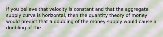 If you believe that velocity is constant and that the aggregate supply curve is horizontal, then the quantity theory of money would predict that a doubling of the money supply would cause a doubling of the