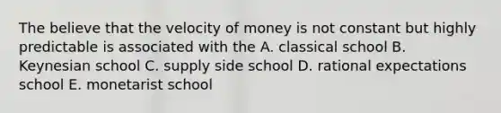 The believe that the velocity of money is not constant but highly predictable is associated with the A. classical school B. Keynesian school C. supply side school D. rational expectations school E. monetarist school