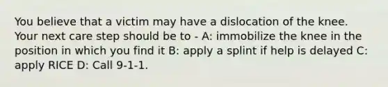 You believe that a victim may have a dislocation of the knee. Your next care step should be to - A: immobilize the knee in the position in which you find it B: apply a splint if help is delayed C: apply RICE D: Call 9-1-1.