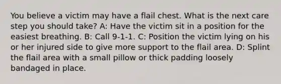 You believe a victim may have a flail chest. What is the next care step you should take? A: Have the victim sit in a position for the easiest breathing. B: Call 9-1-1. C: Position the victim lying on his or her injured side to give more support to the flail area. D: Splint the flail area with a small pillow or thick padding loosely bandaged in place.