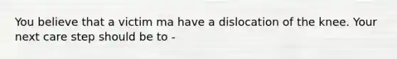 You believe that a victim ma have a dislocation of the knee. Your next care step should be to -