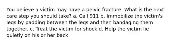 You believe a victim may have a pelvic fracture. What is the next care step you should take? a. Call 911 b. Immobilize the victim's legs by padding between the legs and then bandaging them together. c. Treat the victim for shock d. Help the victim lie quietly on his or her back