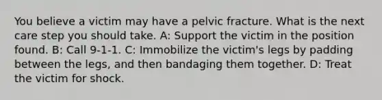 You believe a victim may have a pelvic fracture. What is the next care step you should take. A: Support the victim in the position found. B: Call 9-1-1. C: Immobilize the victim's legs by padding between the legs, and then bandaging them together. D: Treat the victim for shock.