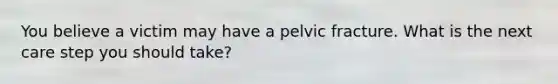 You believe a victim may have a pelvic fracture. What is the next care step you should take?