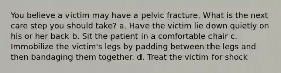 You believe a victim may have a pelvic fracture. What is the next care step you should take? a. Have the victim lie down quietly on his or her back b. Sit the patient in a comfortable chair c. Immobilize the victim's legs by padding between the legs and then bandaging them together. d. Treat the victim for shock