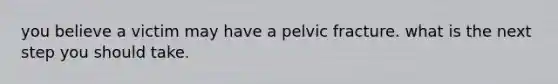 you believe a victim may have a pelvic fracture. what is the next step you should take.