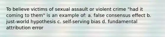 To believe victims of sexual assault or violent crime "had it coming to them" is an example of: a. false consensus effect b. just-world hypothesis c. self-serving bias d. fundamental attribution error