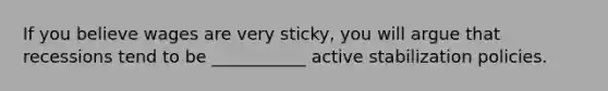 If you believe wages are very sticky, you will argue that recessions tend to be ___________ active stabilization policies.