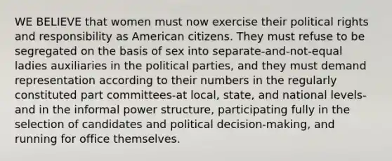 WE BELIEVE that women must now exercise their political rights and responsibility as American citizens. They must refuse to be segregated on the basis of sex into separate-and-not-equal ladies auxiliaries in the political parties, and they must demand representation according to their numbers in the regularly constituted part committees-at local, state, and national levels-and in the informal power structure, participating fully in the selection of candidates and political decision-making, and running for office themselves.