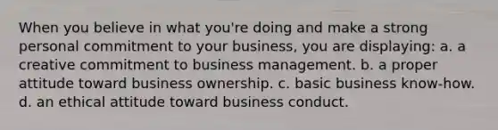 When you believe in what you're doing and make a strong personal commitment to your business, you are displaying: a. a creative commitment to business management. b. a proper attitude toward business ownership. c. basic business know-how. d. an ethical attitude toward business conduct.